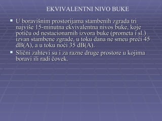 EKVIVALENTNI NIVO BUKE
 U boravišnim prostorijama stambenih zgrada tri
  najviše 15-minutna ekvivalentna nivos buke, koje
  potiču od nestacionarnih izvora buke (prometa i sl.)
  izvan stambene zgrade, u toku dana ne smeu preći 45
  dB(A), a u toku noći 35 dB(A).
 Slični zahtevi su i za razne druge prostore u kojima
  boravi ili radi čovek.
 