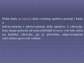 Osim buke u čujnom delu zvučnog spektra postoji i buka
u
infrazvučnom i ultrazvučnom delu spektra. I vibracije,
koje mogu poticati od najrazličitijih izvora, vrlo loše utiču
na ljudsko zdravlje, pa je potrebno odgovarajućim
zahvatima sprovesti zaštitu.
 