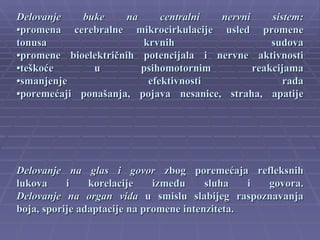 Delovanje   buke      na     centralni nervni     sistem:
•promena cerebralne mikrocirkulacije usled promene
tonusa                   krvnih                   sudova
•promene bioelektričnih potencijala i nervne aktivnosti
•teškoće      u          psihomotornim        reakcijama
•smanjenje                efektivnosti               rada
•poremećaji ponašanja, pojava nesanice, straha, apatije




Delovanje na glas i govor zbog poremećaja refleksnih
lukova     i    korelacije    između     sluha   i govora.
Delovanje na organ vida u smislu slabijeg raspoznavanja
boja, sporije adaptacije na promene intenziteta.
 