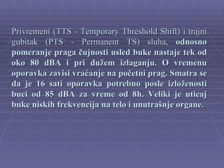 Privremeni (TTS - Temporary Threshold Shift) i trajni
gubitak (PTS - Permanent TS) sluha, odnosno
pomeranje praga čujnosti usled buke nastaje tek od
oko 80 dBA i pri dužem izlaganju. O vremenu
oporavka zavisi vraćanje na početni prag. Smatra se
da je 16 sati oporavka potrebno posle izloženosti
buci od 85 dBA za vreme od 8h. Veliki je uticaj
buke niskih frekvencija na telo i unutrašnje organe.
 