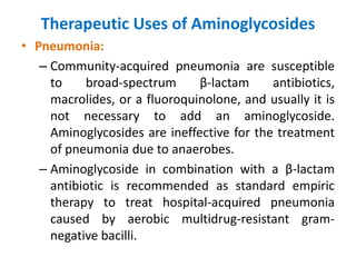 Therapeutic Uses of Aminoglycosides
• Pneumonia:
– Community-acquired pneumonia are susceptible
to broad-spectrum β-lactam antibiotics,
macrolides, or a fluoroquinolone, and usually it is
not necessary to add an aminoglycoside.
Aminoglycosides are ineffective for the treatment
of pneumonia due to anaerobes.
– Aminoglycoside in combination with a β-lactam
antibiotic is recommended as standard empiric
therapy to treat hospital-acquired pneumonia
caused by aerobic multidrug-resistant gram-
negative bacilli.
 