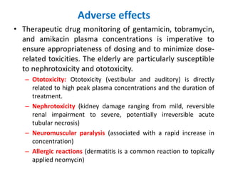 Adverse effects
• Therapeutic drug monitoring of gentamicin, tobramycin,
and amikacin plasma concentrations is imperative to
ensure appropriateness of dosing and to minimize dose-
related toxicities. The elderly are particularly susceptible
to nephrotoxicity and ototoxicity.
– Ototoxicity: Ototoxicity (vestibular and auditory) is directly
related to high peak plasma concentrations and the duration of
treatment.
– Nephrotoxicity (kidney damage ranging from mild, reversible
renal impairment to severe, potentially irreversible acute
tubular necrosis)
– Neuromuscular paralysis (associated with a rapid increase in
concentration)
– Allergic reactions (dermatitis is a common reaction to topically
applied neomycin)
 
