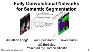 UC Berkeley
Fully Convolutional Networks
for Semantic Segmentation
Jonathan Long* Evan Shelhamer* Trevor Darrell
1
Presented by: Gordon Christie
Slide credit: Jonathan Long
 