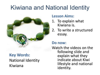 Kiwiana and National Identity Lesson Aims: To explain what Kiwiana is. To write a structured essay. Do now:  Watch the videos on the following slide and explain what they indicate about Kiwi lifestyle and national identity. Key Words: National Identity Kiwiana 