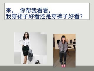 来， 你帮我看看，
我穿裙子好看还是穿裤子好看？
 