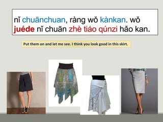 nǐ chuānchuan, ràng wǒ kànkan. wǒ
juéde nǐ chuān zhè tiáo qúnzi hǎo kan.
Put them on and let me see. I think you look good in this skirt.
 