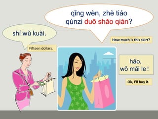 qǐng wèn, zhè tiáo
qúnzi duō shǎo qián?
shí wǔ kuài.
hǎo,
wǒ mǎi le！
How much is this skirt?
Fifteen dollars.
Ok, I’ll buy it.
 