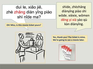 duì le, xiǎo jiě,
zhè zhāng diàn yǐng piào
shì nǐde ma?
shìde, zhèzhāng
diànyǐng piào shì
wǒde. xièxie, wǒmen
děng yí xià yào qù
kàn diànyǐng.Oh! Miss, is this movie ticket yours?
Yes, thank you! The ticket is mine.
We’re going to see a movie later.
 