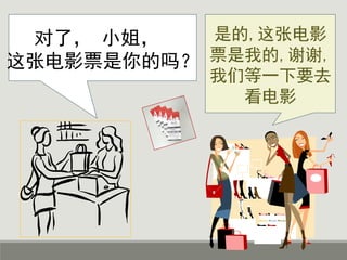 对了， 小姐，
这张电影票是你的吗？
是的,这张电影
票是我的,谢谢,
我们等一下要去
看电影
 