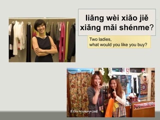 liǎng wèi xiǎo jiě
xiǎng mǎi shénme?
Two ladies,
what would you like you buy?
 