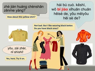 hái bú cuò. kěshì,
wǒ bǐ jiào xǐhuān chuān
hēisè de, yǒu měiyǒu
hēi sè de?
zhè jiàn huáng chènshān
zěnme yàng?
yǒu, zài zhèr,
nǐ shìshi!
How about this yellow shirt?
Not bad. But I like wearing black better.
Do you have black ones?
Yes, here. Try it on.
 
