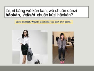 lái, nǐ bāng wǒ kàn kan, wǒ chuān qúnzi
hǎokàn, háishì chuān kùzi hǎokàn?
Come and look. Would I look better in a skirt or in pants?
 