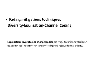 • Fading mitigations techniques
Diversity-Equlization-Channel Coding
Equalization, diversity, and channel coding are three techniques which can
be used independently or in tandem to improve received signal quality.
 