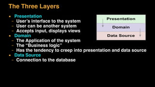 The Three Layers
▪ Presentation
– User’s interface to the system
– User can be another system
– Accepts input, displays views
▪ Domain
– The Application of the system
– The “Business logic”
– Has the tendency to creep into presentation and data source
▪ Data Source
– Connection to the database
 