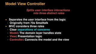Model View Controller
Splits user interface interactions 
into three distinct roles
▪ Separates the user interface from the logic
– Originally from 70s Smalltalk
▪ MVC considers three roles
– Clear separations of concerns
– Model: The domain layer handles state
– View: Presentation logic
– Controller: Connects the model and the view
 