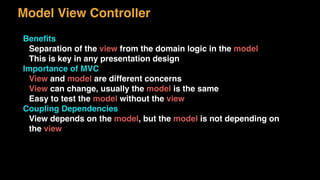 Model View Controller
Beneﬁts
Separation of the view from the domain logic in the model
This is key in any presentation design
Importance of MVC
View and model are different concerns
View can change, usually the model is the same
Easy to test the model without the view
Coupling Dependencies
View depends on the model, but the model is not depending on
the view
 
