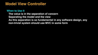 Model View Controller
When to Use It
The value is in the separation of concern
Separating the model and the view
As this separation is so fundamental in any software design, any
non-trivial system should use MVC in some form
 