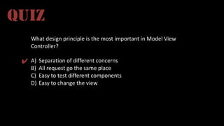 What	
  design	
  principle	
  is	
  the	
  most	
  important	
  in	
  Model	
  View	
  
Controller?
A) Separation	
  of	
  different	
  concerns
B) All	
  request	
  go	
  the	
  same	
  place
C) Easy	
  to	
  test	
  different	
  components
D) Easy	
  to	
  change	
  the	
  view
QUIZ
✔
 