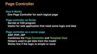 Page Controller
How It Works
One Page Controller for each logical page
Page controller as Script
Servlet or CGI program
Useful for web application that need some logic and data
Page controller as a server page
ASP, PHP, JSP
Combines the Page Controller and Template View
Helpers used to get data from the model
Works ﬁne if the logic is simple or none
 