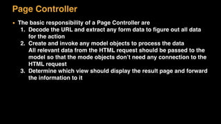 Page Controller
▪ The basic responsibility of a Page Controller are
1. Decode the URL and extract any form data to ﬁgure out all data
for the action
2. Create and invoke any model objects to process the data 
All relevant data from the HTML request should be passed to the
model so that the mode objects don’t need any connection to the
HTML request
3. Determine which view should display the result page and forward
the information to it
 