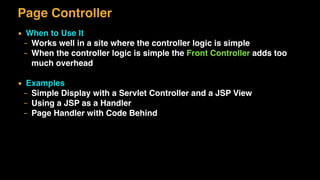 Page Controller
▪ When to Use It
– Works well in a site where the controller logic is simple
– When the controller logic is simple the Front Controller adds too
much overhead
▪ Examples
– Simple Display with a Servlet Controller and a JSP View
– Using a JSP as a Handler
– Page Handler with Code Behind
 