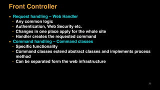 Front Controller
▪ Request handling – Web Handler
– Any common logic
– Authentication, Web Security etc.
– Changes in one place apply for the whole site
– Handler creates the requested command
▪ Command handling – Command classes
– Speciﬁc functionality
– Command classes extend abstract classes and implements process
method
– Can be separated form the web infrastructure
36
 