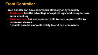 Front Controller
▪ Web handler can have commands statically or dynamically
– Static case has the advantage of explicit logic and compile time
error checking
– Dynamic case has some property ﬁle to map request URL to
command classes
– Dynamic case has more ﬂexibility to add new commands
 