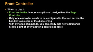 Front Controller
▪ When to Use It
– Front controller is more complicated design than the Page
Controller
– Only one controller needs to be conﬁgured in the web server, the
handler takes care of the dispatching
– With dynamic commands, you can easily add new commands
– Single point of entry allowing centralised logic
 