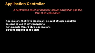 Application Controller
A centralised point for handling screen navigation and the
ﬂow of an application
Applications that have signiﬁcant amount of logic about the
screens to use at different points
For example Wizard style applications
Screens depend on the state
 