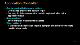 Application Controller
▪ Can be used with Command pattern
– Commands execute the domain logic
– Not easy to determine what is domain logic and what is the
application logic
▪ State machine
– The Controller must maintain a state
▪ When to Use It
– If the ﬂow and application logic is complex and simple controllers
need to share code
42
 