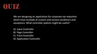 We	
  are	
  designing	
  an	
  application	
  for	
  corporate	
  tax	
  reduction	
  
which	
  have	
  multiple	
  of	
  screens	
  and	
  various	
  conditions	
  and	
  
exceptions.	
  What	
  controller	
  pattern	
  might	
  be	
  useful?	
  
A) Input	
  Controller
B) Page	
  Controller
C) Front	
  Controller
D) Application	
  Controller
QUIZ
 
