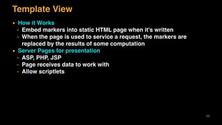 Template View
▪ How it Works
– Embed markers into static HTML page when it’s written
– When the page is used to service a request, the markers are
replaced by the results of some computation
▪ Server Pages for presentation
– ASP, PHP, JSP
– Page receives data to work with
– Allow scriptlets
48
 