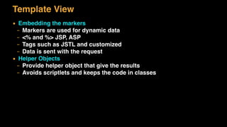 Template View
▪ Embedding the markers
– Markers are used for dynamic data
– <% and %> JSP, ASP
– Tags such as JSTL and customized
– Data is sent with the request
▪ Helper Objects
– Provide helper object that give the results
– Avoids scriptlets and keeps the code in classes
 