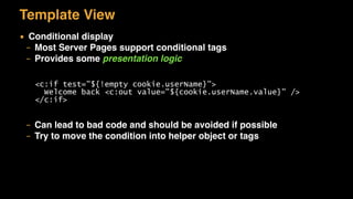 Template View
▪ Conditional display
– Most Server Pages support conditional tags
– Provides some presentation logic
– Can lead to bad code and should be avoided if possible
– Try to move the condition into helper object or tags
<c:if test="${!empty cookie.userName}">
Welcome back <c:out value="${cookie.userName.value}" />
</c:if>
 