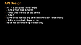 API Design
▪ HTTP is designed to be simple
– GET, POST, PUT, DELETE
▪ Trends was to build on top of this
– SOAP
▪ SOAP does not use any of the HTTP built in functionality
– Adds a complexity layer on top
– REST has become the preferred way
 