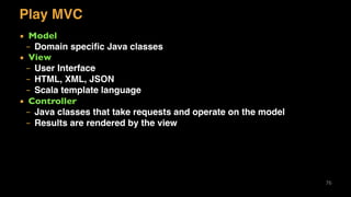 Play MVC
▪ Model
– Domain speciﬁc Java classes
▪ View
– User Interface
– HTML, XML, JSON
– Scala template language
▪ Controller
– Java classes that take requests and operate on the model
– Results are rendered by the view
76
 