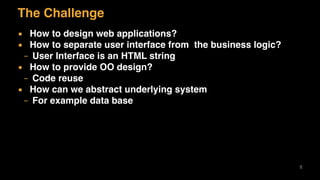 The Challenge
▪ How to design web applications?
▪ How to separate user interface from the business logic?
– User Interface is an HTML string
▪ How to provide OO design?
– Code reuse
▪ How can we abstract underlying system
– For example data base
8
 