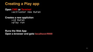 Creating a Play app
Open CMD or Terminal
>activator new RuFan
Creates a new appliction
>cd RuFan
>play run
Runs the Web App
Open a browser and goto localhost:9000
81
 