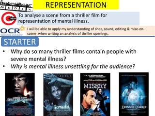REPRESENTATION
STARTER
To analyse a scene from a thriller film for
representation of mental illness.
• Why do so many thriller films contain people with
severe mental illness?
• Why is mental illness unsettling for the audience?
I will be able to apply my understanding of shot, sound, editing & mise-en-
scene when writing an analysis of thriller openings.
 