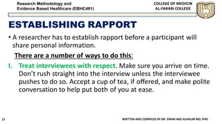 Research Methodology and
Evidence Based Healthcare (EBHC481)
ESTABLISHING RAPPORT
• A researcher has to establish rapport before a participant will
share personal information.
There are a number of ways to do this:
I. Treat interviewees with respect. Make sure you arrive on time.
Don’t rush straight into the interview unless the interviewee
pushes to do so. Accept a cup of tea, if oﬀered, and make polite
conversation to help put both of you at ease.
WRITTEN AND COMPILED BY DR. EMAN ABD ALHALIM MD, PHD12
 
