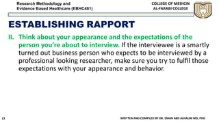 Research Methodology and
Evidence Based Healthcare (EBHC481)
ESTABLISHING RAPPORT
II. Think about your appearance and the expectations of the
person you’re about to interview. If the interviewee is a smartly
turned out business person who expects to be interviewed by a
professional looking researcher, make sure you try to fulﬁl those
expectations with your appearance and behavior.
WRITTEN AND COMPILED BY DR. EMAN ABD ALHALIM MD, PHD13
 