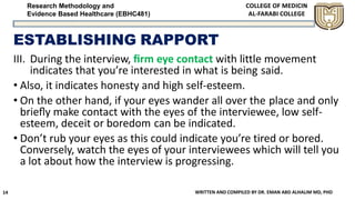 Research Methodology and
Evidence Based Healthcare (EBHC481)
ESTABLISHING RAPPORT
III. During the interview, ﬁrm eye contact with little movement
indicates that you’re interested in what is being said.
• Also, it indicates honesty and high self-esteem.
• On the other hand, if your eyes wander all over the place and only
brieﬂy make contact with the eyes of the interviewee, low self-
esteem, deceit or boredom can be indicated.
• Don’t rub your eyes as this could indicate you’re tired or bored.
Conversely, watch the eyes of your interviewees which will tell you
a lot about how the interview is progressing.
WRITTEN AND COMPILED BY DR. EMAN ABD ALHALIM MD, PHD14
 