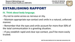 Research Methodology and
Evidence Based Healthcare (EBHC481)
ESTABLISHING RAPPORT
IV. Think about body language.
-Try not to come across as nervous or shy.
- Maintain appropriate eye-contact and smile in a natural, unforced
manner.
- Remember that the eyes and smile account for more than 50% of
the total communication in a greeting situation.
- If you establish rapid and clear eye-contact, you’ll be more easily
trusted.
WRITTEN AND COMPILED BY DR. EMAN ABD ALHALIM MD, PHD15
 