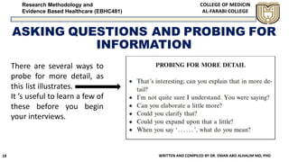 Research Methodology and
Evidence Based Healthcare (EBHC481)
ASKING QUESTIONS AND PROBING FOR
INFORMATION
WRITTEN AND COMPILED BY DR. EMAN ABD ALHALIM MD, PHD18
There are several ways to
probe for more detail, as
this list illustrates.
It ’s useful to learn a few of
these before you begin
your interviews.
 