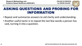 Research Methodology and
Evidence Based Healthcare (EBHC481)
ASKING QUESTIONS AND PROBING FOR
INFORMATION
• Repeat and summarize answers to aid clarity and understanding.
• Another useful tactic is to repeat the last few words a person has
said, turning it into a question.
WRITTEN AND COMPILED BY DR. EMAN ABD ALHALIM MD, PHD19
 