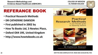 Research Methodology and
Evidence Based Healthcare (EBHC481)
REFERANCE BOOK
WRITTEN AND COMPILED BY DR. EMAN ABD ALHALIM MD, PHD20
• Practical Research Methods
• DR CATHERINE DAWSON
• First published in 2002 by
• How To Books Ltd, 3 Newtec Place,
• Oxford OX4 1RE, United Kingdom
• http://www.howtobooks.co.uk
 