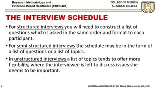 Research Methodology and
Evidence Based Healthcare (EBHC481)
THE INTERVIEW SCHEDULE
• For structured interviews you will need to construct a list of
questions which is asked in the same order and format to each
participant.
• For semi-structured interviews the schedule may be in the form of
a list of questions or a list of topics.
• In unstructured interviews a list of topics tends to oﬀer more
ﬂexibility, where the interviewee is left to discuss issues she
deems to be important.
WRITTEN AND COMPILED BY DR. EMAN ABD ALHALIM MD, PHD9
 