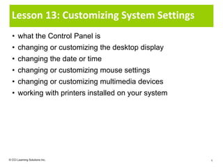 Lesson 13: Customizing System Settings
  • what the Control Panel is
  • changing or customizing the desktop display
  • changing the date or time
  • changing or customizing mouse settings
  • changing or customizing multimedia devices
  • working with printers installed on your system




© CCI Learning Solutions Inc.                        1
 