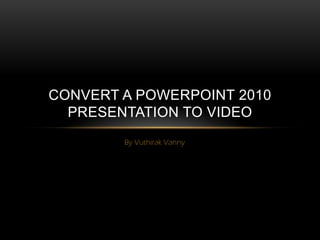 CONVERT A POWERPOINT 2010
  PRESENTATION TO VIDEO
        By Vuthirak Vanny
 