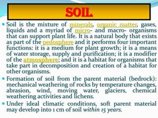 Soil
 Soil is the mixture of minerals, organic matter, gases,
liquids and a myriad of micro- and macro- organisms
that can support plant life. It is a natural body that exists
as part of the pedosphere and it performs four important
functions: it is a medium for plant growth; it is a means
of water storage, supply and purification; it is a modifier
of the atmosphere; and it is a habitat for organisms that
take part in decomposition and creation of a habitat for
other organisms.
 Formation of soil from the parent material (bedrock):
mechanical weathering of rocks by temperature changes,
abrasion, wind, moving water, glaciers, chemical
weathering activities and lichens.
 Under ideal climatic conditions, soft parent material
may develop into 1 cm of soil within 15 years.
 